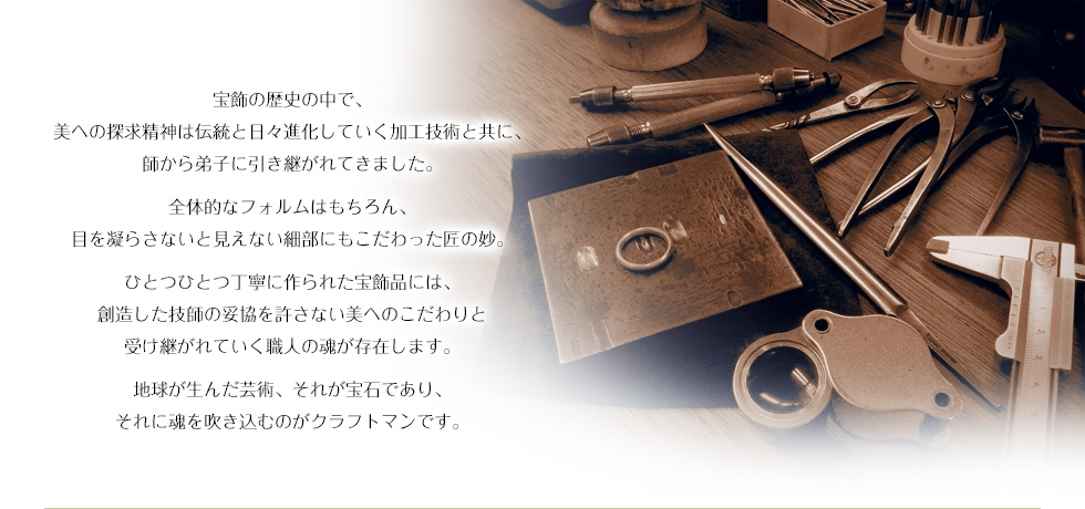 宝飾の歴史の中で、美への探求精神は伝統と日々進化していく加工技術と共に、師から弟子に引き継がれてきました。全体的なフォルムはもちろん、目を凝らさないと見えない細部にもこだわった匠の妙。ひとつひとつ丁寧に作られた宝飾品には、創造した技師の妥協を許さない美へのこだわりと受け継がれていく職人の魂が存在します。地球が生んだ芸術、それが宝石であり、それに魂を吹き込むのがクラフトマンです。