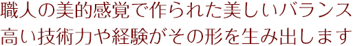 職人の美的感覚で作られた美しいバランス高い技術力や経験がその形を生み出します