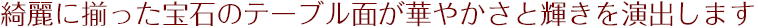 綺麗に揃った宝石のテーブル面が華やかさと輝きを演出します